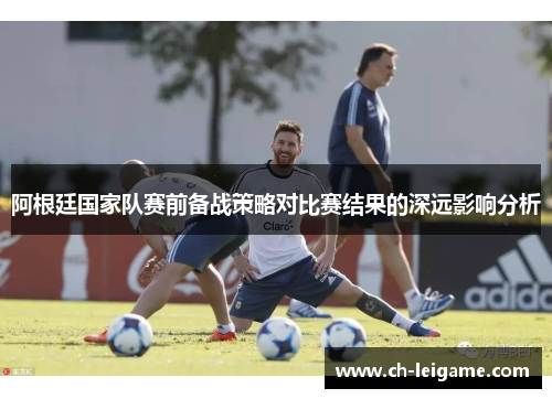 阿根廷国家队赛前备战策略对比赛结果的深远影响分析