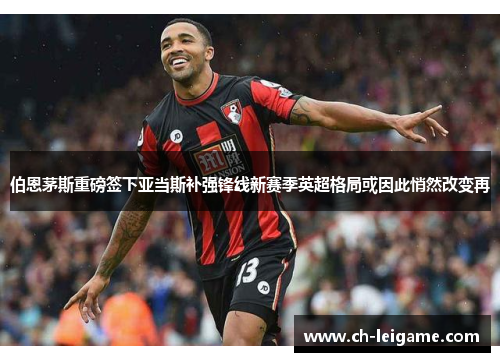 伯恩茅斯重磅签下亚当斯补强锋线新赛季英超格局或因此悄然改变再