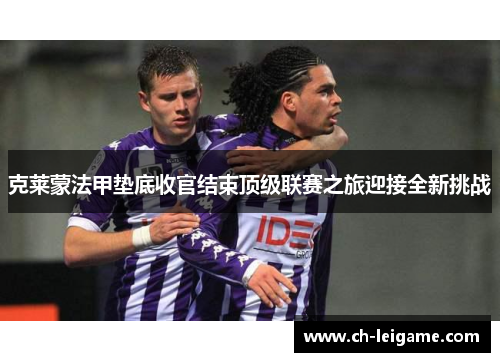克莱蒙法甲垫底收官结束顶级联赛之旅迎接全新挑战 克莱蒙法甲垫底收官结束顶级联赛之旅迎接全新挑战