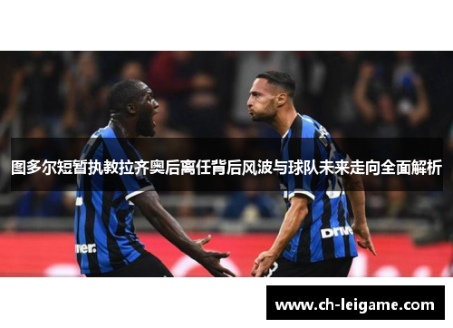 图多尔短暂执教拉齐奥后离任背后风波与球队未来走向全面解析 图多尔短暂执教拉齐奥后离任背后风波与球队未来走向全面解析
