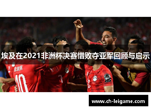埃及在2021非洲杯决赛惜败夺亚军回顾与启示