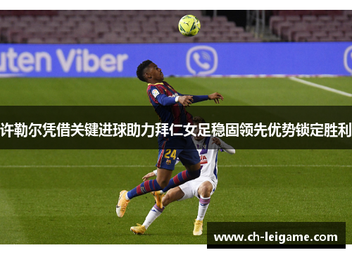 许勒尔凭借关键进球助力拜仁女足稳固领先优势锁定胜利